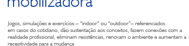 Jogos, simulações e exercícios – indoor ou outdoor– referenciados em casos do cotidiano, dão sustentação aos conceitos, fazem conexões com a realidade profissional, eliminam resistências, renovam o ambiente e aumentam a receptividade para a mudança.