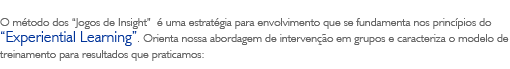 O método dos 'Jogos de Insight' é uma estratégia para envolvimento que se fundamenta nos princípios do 'Experiential Learning'. Orienta nossa abordagem de intervenção em grupos e caracteriza o modelo de treinamento para resultados que praticamos: