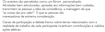 Os eventos são percebidos como um fórum personalizado. Atividades bem estruturadas, apoiadas em informações bem cuidadas, transmitem às pessoas a idéia de consistência, a mensagem de que 'as coisas são pra valer!'. E que as pessoas são merecedoras de extrema consideração. Canais de participação e debate franco sobre temas relacionados com a realidade de trabalho de cada participante incentivam contribuições e viabiliza ações efetivas.