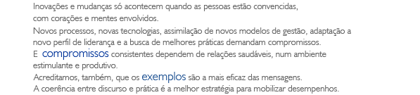 Inovações e mudanças só acontecem quando as pessoas estão convencidas, com corações e mentes envolvidos. Novos processos, novas tecnologias, assimilação de novos modelos de gestão, adaptação a novo perfil de liderança e a busca de melhores práticas demandam compromissos. E  compromissos consistentes dependem de relações saudáveis, num ambiente estimulante e produtivo. Acreditamos, também, que os exemplos são a mais eficaz das mensagens. A coerência entre discurso e prática é a melhor estratégia para mobilizar desempenhos.