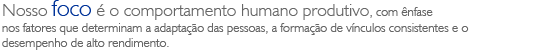 Nosso foco é o comportamento humano produtivo, com ênfase nos fatores que determinam a adaptação das pessoas, a formação de vínculos consistentes e o desempenho de alto rendimento.